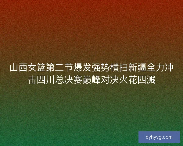 山西女篮第二节爆发强势横扫新疆全力冲击四川总决赛巅峰对决火花四溅