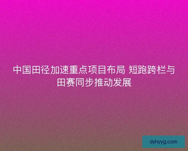 中国田径加速重点项目布局 短跑跨栏与田赛同步推动发展