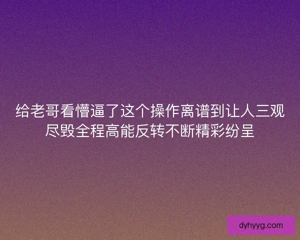 给老哥看懵逼了这个操作离谱到让人三观尽毁全程高能反转不断精彩纷呈