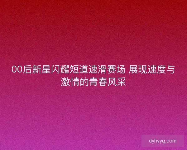 00后新星闪耀短道速滑赛场 展现速度与激情的青春风采