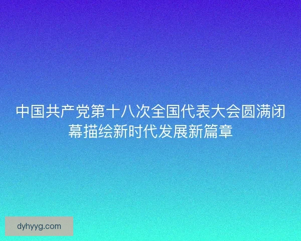 中国共产党第十八次全国代表大会圆满闭幕描绘新时代发展新篇章 中国共产党第十八次全国代表大会圆满闭幕描绘新时代发展新篇章