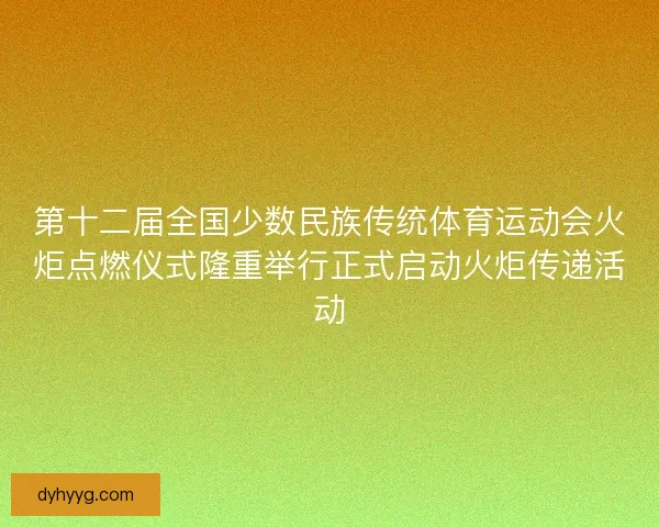 第十二届全国少数民族传统体育运动会火炬点燃仪式隆重举行正式启动火炬传递活动
