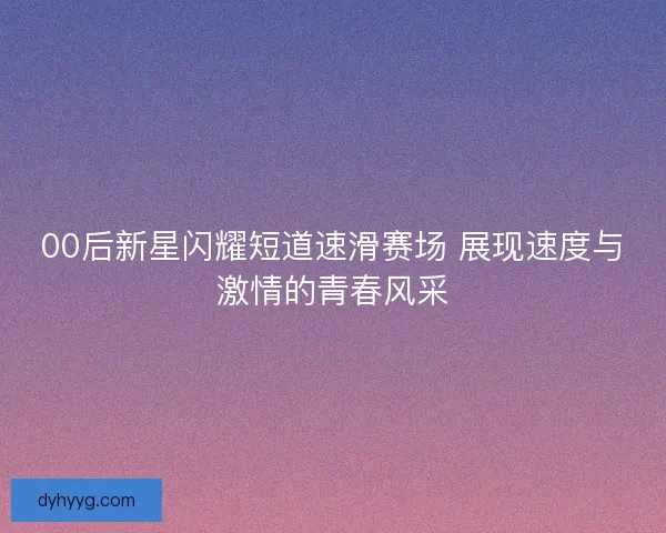 00后新星闪耀短道速滑赛场 展现速度与激情的青春风采