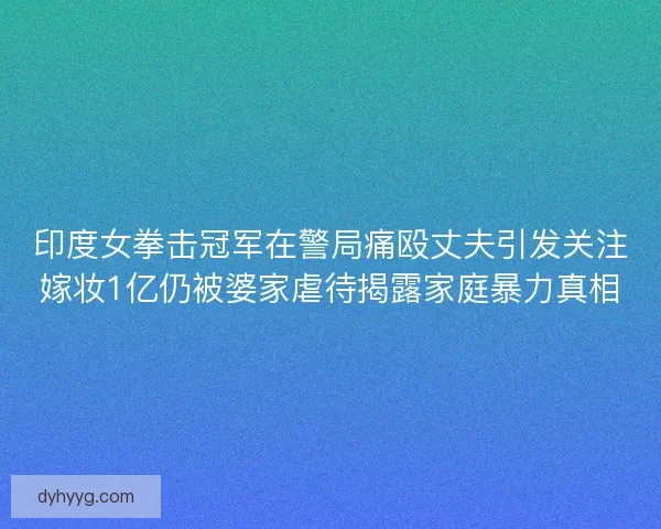 印度女拳击冠军在警局痛殴丈夫引发关注嫁妆1亿仍被婆家虐待揭露家庭暴力真相