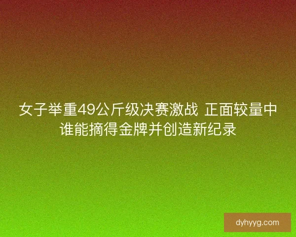 女子举重49公斤级决赛激战 正面较量中谁能摘得金牌并创造新纪录