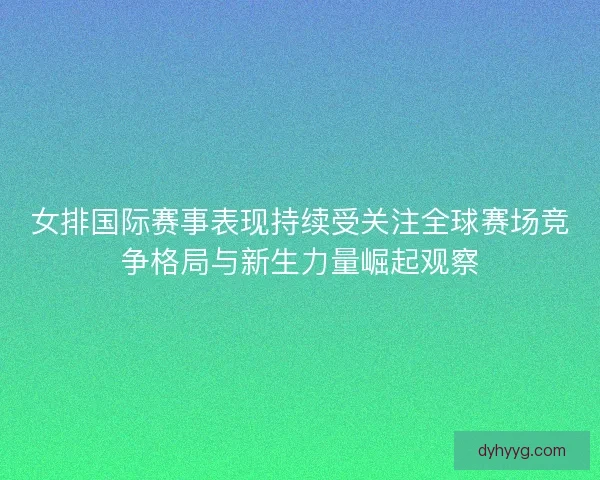 女排国际赛事表现持续受关注全球赛场竞争格局与新生力量崛起观察 女排国际赛事表现持续受关注全球赛场竞争格局与新生力量崛起观察